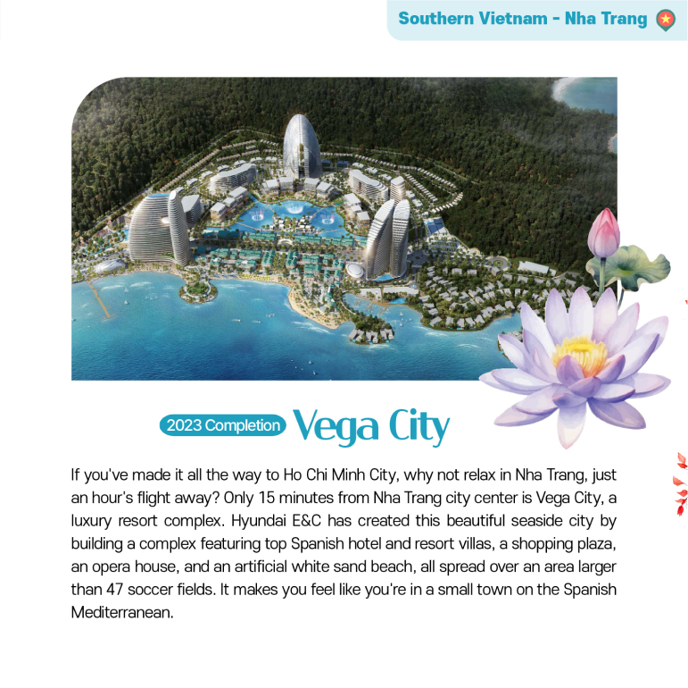 Vega City 2023 Completion If youve made it all the way to Ho Chi Minh City, why not relax in Nha Trang, just an hours flight away? Only 15 minutes from Nha Trang city center is Vega City, a luxury resort complex. Hyundai E&C has created this beautiful seaside city by building a complex featuring top Spanish hotel and resort villas, a shopping plaza, an opera house, and an artificial white sand beach, all spread over an area larger than 47 soccer fields. It makes you feel like youre in a small town on the Spanish Mediterranean.